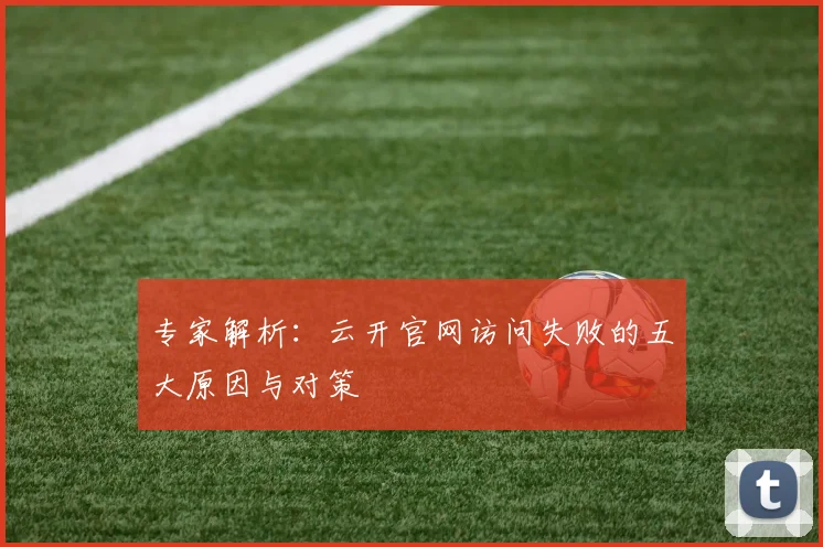 专家解析：云开官网访问失败的五大原因与对策
