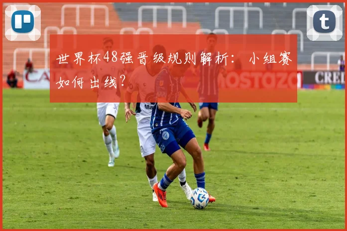 世界杯48强晋级规则解析：小组赛如何出线？