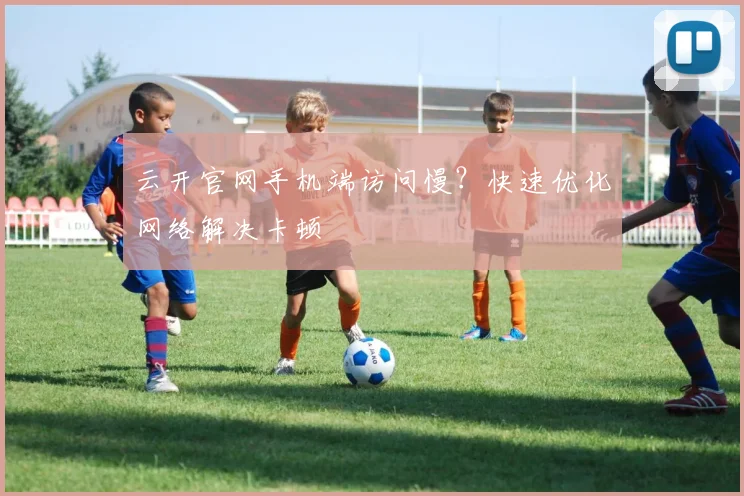 云开官网手机端访问慢？快速优化网络解决卡顿